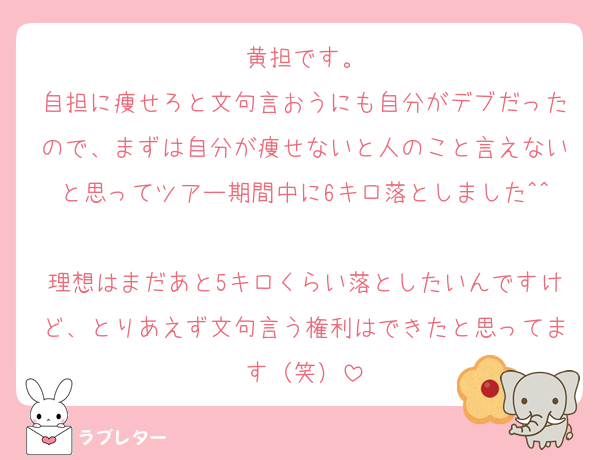 黄担です。
自担に痩せろと文句言おうにも自分がデブだったので、まずは自分が痩せないと人のこと言えないと思ってツアー期間中に6キロ落としました^^
理想はまだあと5キロくらい落としたいんですけど、とりあえず文句言う権利はできたと思ってます（笑）