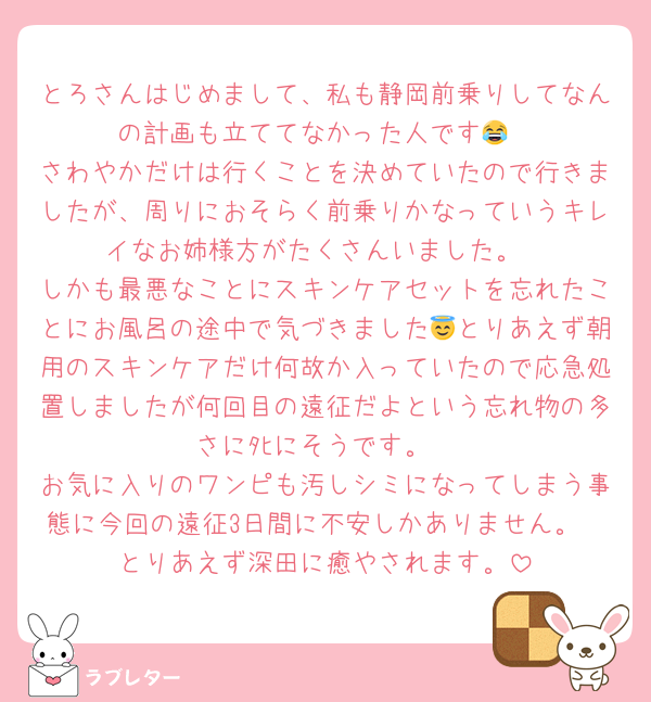 とろさんはじめまして、私も静岡前乗りしてなんの計画も立ててなかった人です😂
さわやかだけは行くことを決めていたので行きましたが、周りにおそらく前乗りかなっていうキレイなお姉様方がたくさんいました。
しかも最悪なことにスキンケアセットを忘れたことにお風呂の途中で気づきました😇とりあえず朝用のスキンケアだけ何故か入っていたので応急処置しましたが何回目の遠征だよという忘れ物の多さにﾀﾋにそうです。
お気に入りのワンピも汚しシミになってしまう事態に今回の遠征3日間に不安しかありません。
とりあえず深田に癒やされます。