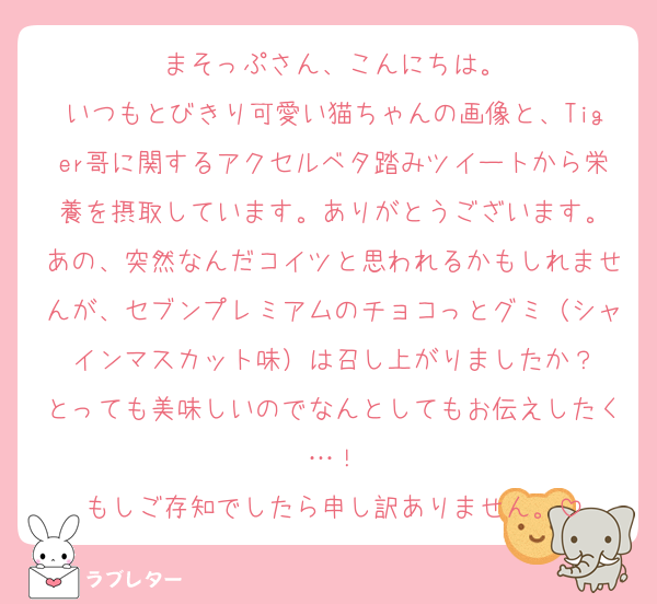 まそっぷさん、こんにちは。
いつもとびきり可愛い猫ちゃんの画像と、Tiger哥に関するアクセルベタ踏みツイートから栄養を摂取しています。ありがとうございます。
あの、突然なんだコイツと思われるかもしれませんが、セブンプレミアムのチョコっとグミ（シャインマスカット味）は召し上がりましたか？
とっても美味しいのでなんとしてもお伝えしたく…！
もしご存知でしたら申し訳ありません。