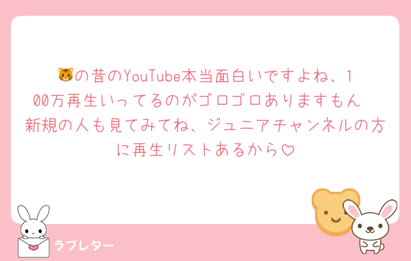🐯の昔のYouTube本当面白いですよね、100万再生いってるのがゴロゴロありますもん
新規の人も見てみてね、ジュニアチャンネルの方に再生リストあるから