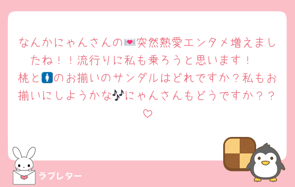 なんかにゃんさんの💌突然熱愛エンタメ増えましたね！！流行りに私も乗ろうと思います！
桃と🚺のお揃いのサンダルはどれですか？私もお揃いにしようかな🎶にゃんさんもどうですか？？
