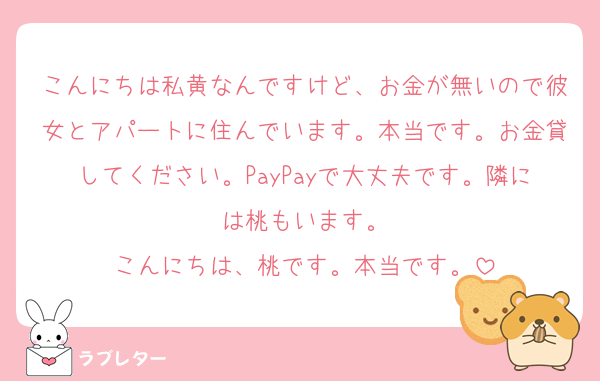 こんにちは私黄なんですけど、お金が無いので彼女とアパートに住んでいます。本当です。お金貸してください。PayPayで大丈夫です。隣には桃もいます。
こんにちは、桃です。本当です。