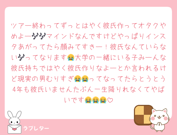 ツアー終わってずっとはやく彼氏作ってオタクやめよー🎶🎶マインドなんですけどやっぱりインスタあがってたら顔みてすきー！彼氏なんていらない🎶ってなります😭大学の一緒にいる子みーんな彼氏持ちではやく彼氏作りなよーとか言われるけど現実の男むりすぎ😭😭ってなってたらとうとう4年も彼氏いませんたぶん一生降りれなくてやばいです😭😭😭