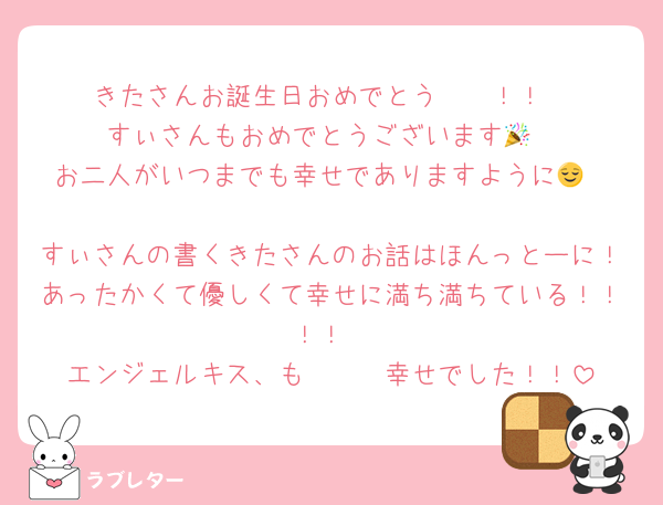 きたさんお誕生日おめでとう〜〜！！
すぃさんもおめでとうございます🎉
お二人がいつまでも幸せでありますように😌

すぃさんの書くきたさんのお話はほんっとーに！あったかくて優しくて幸せに満ち満ちている！！！！
エンジェルキス、も〜〜〜幸せでした！！