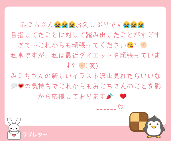 みこちさん😭😭😭お久しぶりです😭😭😭
目指してたことに対して踏み出したことがすごすぎて…これからも頑張ってください😘✊🏻
私事ですが、私は最近ダイエットを頑張っています✊🏻(笑)
みこちさんの新しいイラスト沢山見れたらいいな💭💗の気持ちでこれからもみこちさんのことを影から応援しております📣❤️‍🔥
𝑩𝑰𝑮𝑳𝑶𝑽𝑬______