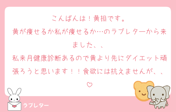 こんばんは！黄担です。
黄が痩せるか私が痩せるか…のラブレターから来ました、、
私来月健康診断あるので黄より先にダイエット頑張ろうと思います！！食欲には抗えませんが、、