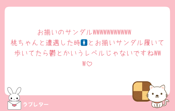 お揃いのサンダルWWWWWWWWWWW
桃ちゃんと遭遇した時🚺とお揃いサンダル履いて歩いてたら鬱とかいうレベルじゃないですねWWW