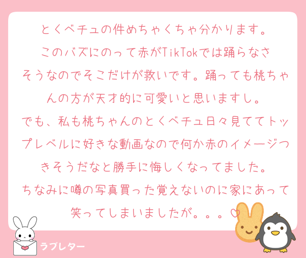 とくベチュの件めちゃくちゃ分かります。
このバズにのって赤がTikTokでは踊らなさそうなのでそこだけが救いです。踊っても桃ちゃんの方が天才的に可愛いと思いますし。
でも、私も桃ちゃんのとくベチュ日々見ててトップレベルに好きな動画なので何か赤のイメージつきそうだなと勝手に悔しくなってました。
ちなみに噂の写真買った覚えないのに家にあって笑ってしまいましたが。。。