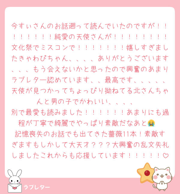 今すぃさんのお話遡って読んでいたのですが！！！！！！！！純愛の天使さんが！！！！！！！！文化祭でミスコンで！！！！！！！嬉しすぎましたきゃわぴちゃん、、、、ありがとうございます、、、もう会えないかと思ったので興奮のあまりラブレター認めています、、最高です、、、、、天使が見つかってちょっぴり拗ねてる北さんちゃんと男の子でかわいい、、、、
別で最愛も読みました！！！！！！あまりにも過程が丁寧で綺麗でやっぱり素敵だなあと😭
記憶喪失のお話でも出てきた薔薇11本！素敵すぎますもしかして大天才？？？大興奮の乱文失礼しましたこれからも応援しています！！！！！