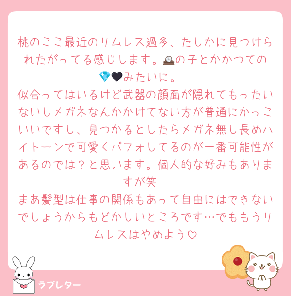 桃のここ最近のリムレス過多、たしかに見つけられたがってる感じします。🕰️の子とかかつての💎🖤みたいに。
似合ってはいるけど武器の顔面が隠れてもったいないしメガネなんかかけてない方が普通にかっこいいですし、見つかるとしたらメガネ無し長めハイトーンで可愛くパフォしてるのが一番可能性があるのでは？と思います。個人的な好みもありますが笑
まあ髪型は仕事の関係もあって自由にはできないでしょうからもどかしいところです…でももうリムレスはやめよう
