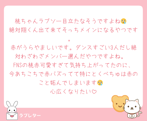 桃ちゃんラブソー目立たなそうですよね😢
絶対翔くん出て来てそっちメインになるやつです。
赤がうらやましいです。ダンスすごい3人だし絶対わざわざメンバー選んだやつですよね。
FNSの桃赤可愛すぎて気持ち上がってたのに、今あちこちで赤バズってて特にとくべちゅは赤のこと妬んでしまいます😢
心広くなりたい