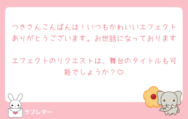 つきさんこんばんは！いつもかわいいエフェクトありがとうございます。お世話になっております🥺
エフェクトのリクエストは、舞台のタイトルも可能でしょうか？