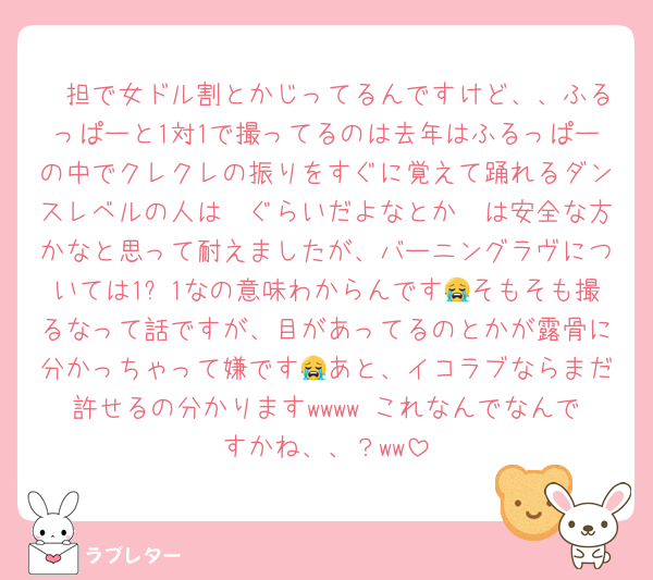 🩷担で女ドル割とかじってるんですけど、、ふるっぱーと1対1で撮ってるのは去年はふるっぱーの中でクレクレの振りをすぐに覚えて踊れるダンスレベルの人は🩵ぐらいだよなとか🩵は安全な方かなと思って耐えましたが、バーニングラヴについては1对1なの意味わからんです😭そもそも撮るなって話ですが、目があってるのとかが露骨に分かっちゃって嫌です😭あと、イコラブならまだ許せるの分かりますwwww これなんでなんですかね、、？ww