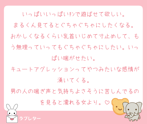 いっぱいいっぱいﾁﾝで遊ばせて欲しい。
まるくん見てるとぐちゃぐちゃにしたくなる。
おかしくなるくらい乳首いじめて寸止めして、もう無理っていってもぐちゃぐちゃにしたい。いっぱい喘がせたい。
キュートアグレッションってやつみたいな感情が湧いてくる。
男の人の喘ぎ声と気持ちよさそうに苦しんでるのを見ると濡れる女より。