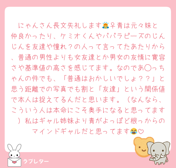 にゃんさん長文失礼します🙇‍♀️青は元々妹と仲良かったり、ケミオくんやパパラピーズのじんじんを友達や憧れ？の人って言ってたあたりから、普通の男性よりも女友達とか男女の友情に寛容さや基準値の高さを感じてます。なのであ◯っちゃんの件でも、「普通はおかしいでしょ？？」と思う距離での写真でも割と「友達」という関係値で本人は捉えてるんだと思います。（なんなら、こういう人は本命にこそ奥手になると思ってます🤭）私はギャル姉妹より青がよっぽど根っからのマインドギャルだと思ってます😂