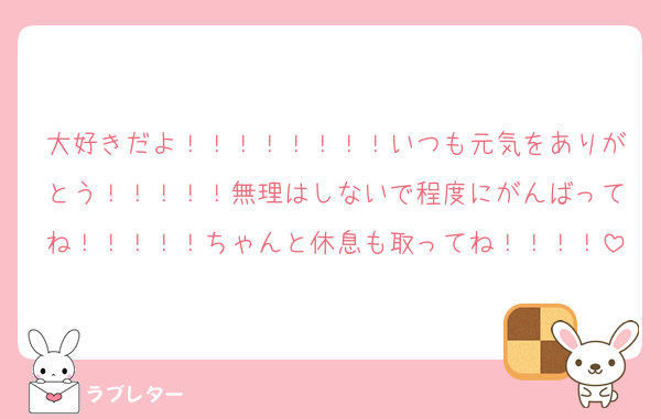 大好きだよ！！！！！！！！いつも元気をありがとう！！！！！無理はしないで程度にがんばってね！！！！！ちゃんと休息も取ってね！！！！