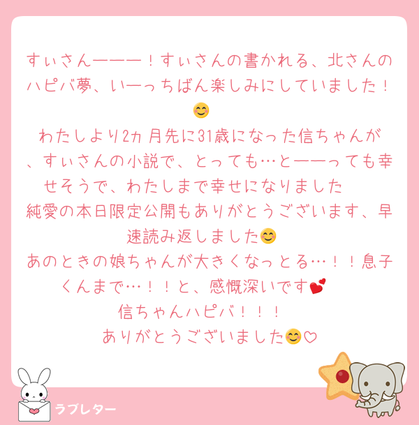 すぃさんーーー！すぃさんの書かれる、北さんのハピバ夢、いーっちばん楽しみにしていました！😊
わたしより2ヵ月先に31歳になった信ちゃんが、すぃさんの小説で、とっても…とーーっても幸せそうで、わたしまで幸せになりました🥰
純愛の本日限定公開もありがとうございます、早速読み返しました😊
あのときの娘ちゃんが大きくなっとる…！！息子くんまで…！！と、感慨深いです💕🥰
信ちゃんハピバ！！！
ありがとうございました😊