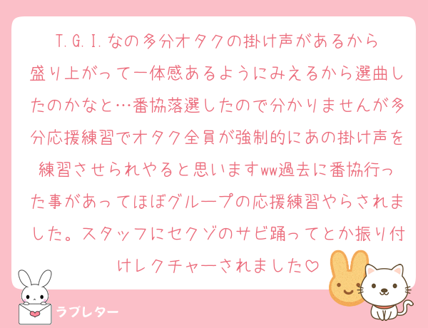 T.G.I.なの多分オタクの掛け声があるから盛り上がって一体感あるようにみえるから選曲したのかなと…番協落選したので分かりませんが多分応援練習でオタク全員が強制的にあの掛け声を練習させられやると思いますww過去に番協行った事があってほぼグループの応援練習やらされました。スタッフにセクゾのサビ踊ってとか振り付けレクチャーされました