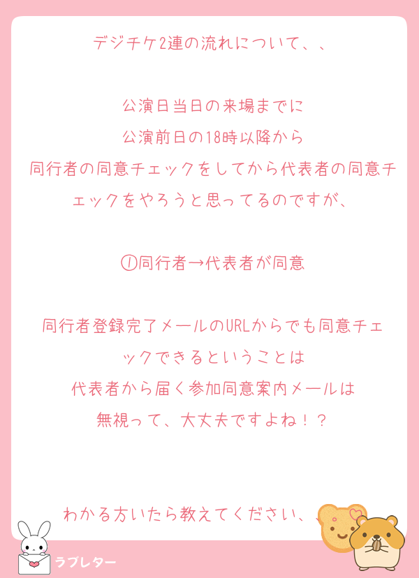 デジチケ2連の流れについて、、

公演日当日の来場までに
公演前日の18時以降から
同行者の同意チェックをしてから代表者の同意チェックをやろうと思ってるのですが、

①同行者→代表者が同意

同行者登録完了メールのURLからでも同意チェックできるということは
代表者から届く参加同意案内メールは
無視って、大丈夫ですよね！？


わかる方いたら教えてください、、。
