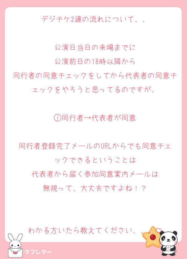 デジチケ2連の流れについて、、

公演日当日の来場までに
公演前日の18時以降から
同行者の同意チェックをしてから代表者の同意チェックをやろうと思ってるのですが、

①同行者→代表者が同意

同行者登録完了メールのURLからでも同意チェックできるということは
代表者から届く参加同意案内メールは
無視って、大丈夫ですよね！？


わかる方いたら教えてください、、。