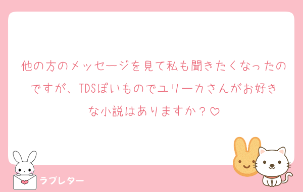 他の方のメッセージを見て私も聞きたくなったのですが、TDSぽいものでユリーカさんがお好きな小説はありますか？