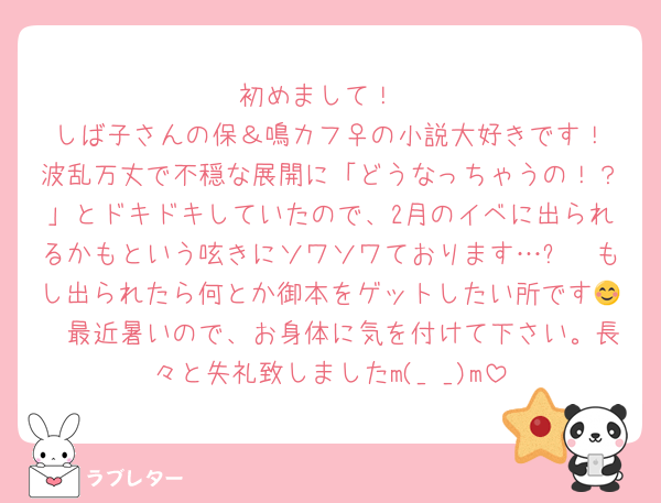 初めまして！
しば子さんの保＆鳴カフ♀️の小説大好きです！波乱万丈で不穏な展開に「どうなっちゃうの！？」とドキドキしていたので、2月のイベに出られるかもという呟きにソワソワております…✨　もし出られたら何とか御本をゲットしたい所です😊　最近暑いので、お身体に気を付けて下さい。長々と失礼致しましたm(_ _)m