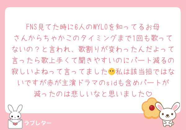 FNS見てた時に6人のWYLOを知ってるお母さんからちゃかこのタイミングまで1回も歌ってないの？と言われ、歌割りが変わったんだよって言ったら歌上手くて聞きやすいのにパート減るの寂しいよねって言ってました😶私は該当担ではないですが赤が主演ドラマのsidも含めパートが減ったのは悲しいなと思いました