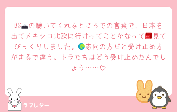 BS🗻の聴いてくれるところでの言葉で、日本を出てメキシコ北欧に行けってことかなって📮見てびっくりしました。🌍️志向の方だと受け止め方がまるで違う。トラたちはどう受け止めたんでしょう……
