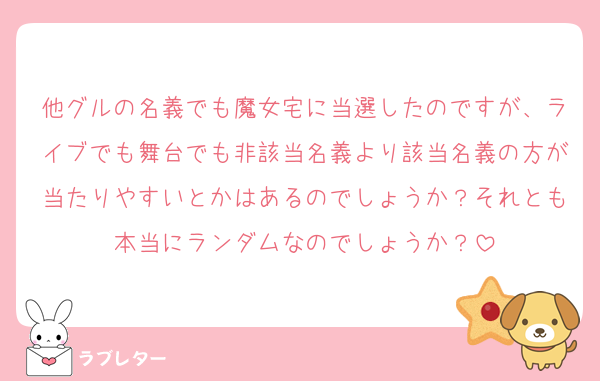 他グルの名義でも魔女宅に当選したのですが、ライブでも舞台でも非該当名義より該当名義の方が当たりやすいとかはあるのでしょうか？それとも本当にランダムなのでしょうか？