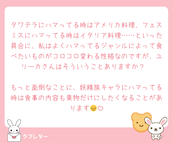 タワテラにハマってる時はアメリカ料理、フェスミスにハマってる時はイタリア料理……といった具合に、私はよくハマってるジャンルによって食べたいものがコロコロ変わる性格なのですが、ユリーカさんはそういうことありますか？

もっと面倒なことに、妖精族キャラにハマってる時は食事の内容も果物だけにしたくなることがあります😔
