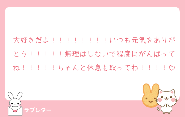 大好きだよ！！！！！！！！いつも元気をありがとう！！！！！無理はしないで程度にがんばってね！！！！！ちゃんと休息も取ってね！！！！