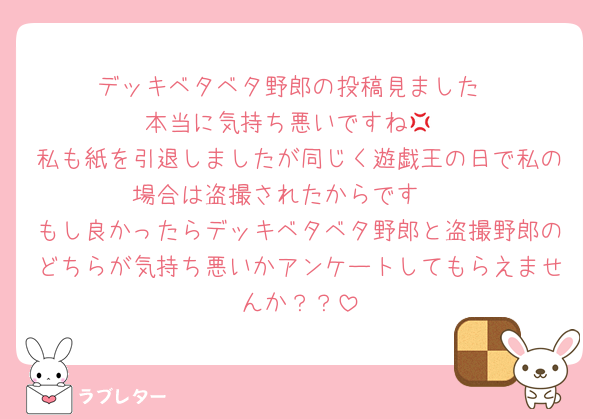 デッキベタベタ野郎の投稿見ました
本当に気持ち悪いですね💢
私も紙を引退しましたが同じく遊戯王の日で私の場合は盗撮されたからです🥺
もし良かったらデッキベタベタ野郎と盗撮野郎のどちらが気持ち悪いかアンケートしてもらえませんか？？