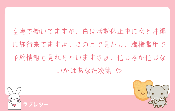 空港で働いてますが、白は活動休止中に女と沖縄に旅行来てますよ。この目で見たし、職権濫用で予約情報も見れちゃいますさぁ、信じるか信じないかはあなた次第♡