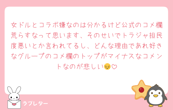 女ドルとコラボ嫌なのは分かるけど公式のコメ欄荒らすなって思います、そのせいでトラジャ担民度悪いとか言われてるし、どんな理由であれ好きなグループのコメ欄のトップがマイナスなコメントなのが悲しい😔