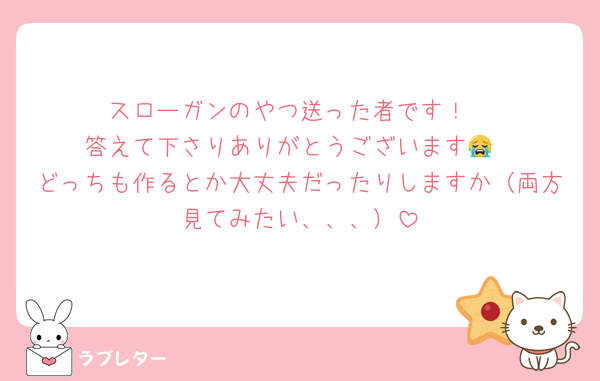 スローガンのやつ送った者です！
答えて下さりありがとうございます😭
どっちも作るとか大丈夫だったりしますか（両方見てみたい、、、）
