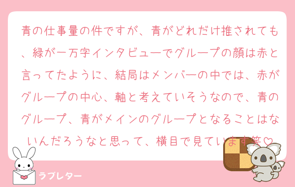 青の仕事量の件ですが、青がどれだけ推されても、緑が一万字インタビューでグループの顔は赤と言ってたように、結局はメンバーの中では、赤がグループの中心、軸と考えていそうなので、青のグループ、青がメインのグループとなることはないんだろうなと思って、横目で見ています笑