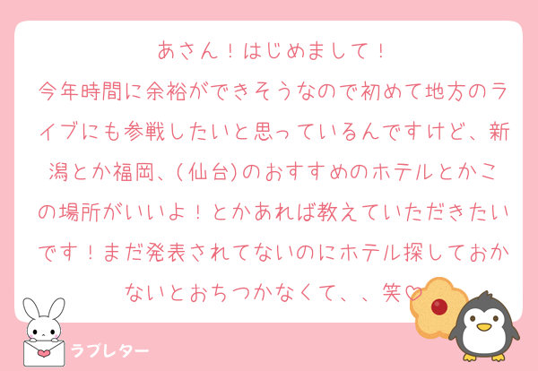 あさん！はじめまして！
今年時間に余裕ができそうなので初めて地方のライブにも参戦したいと思っているんですけど、新潟とか福岡、(仙台)のおすすめのホテルとかこの場所がいいよ！とかあれば教えていただきたいです！まだ発表されてないのにホテル探しておかないとおちつかなくて、、笑