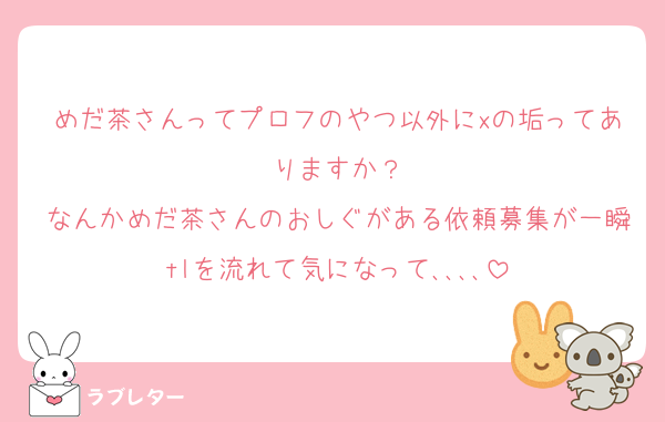めだ茶さんってプロフのやつ以外にxの垢ってありますか？
なんかめだ茶さんのおしぐがある依頼募集が一瞬tlを流れて気になって､､､､