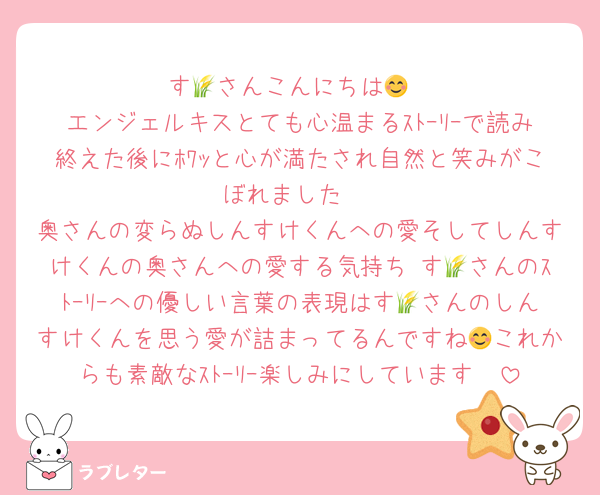 す🌾さんこんにちは😊
エンジェルキスとても心温まるｽﾄｰﾘｰで読み終えた後にﾎﾜｯと心が満たされ自然と笑みがこぼれました♡
奥さんの変らぬしんすけくんへの愛そしてしんすけくんの奥さんへの愛する気持ち♡す🌾さんのｽﾄｰﾘｰへの優しい言葉の表現はす🌾さんのしんすけくんを思う愛が詰まってるんですね😊これからも素敵なｽﾄｰﾘｰ楽しみにしています❣