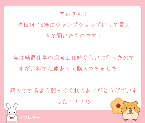 すぃさん！
昨日14-15時にジャンプショップいって買えるか聞いたものです！

実は結局仕事の都合上16時ぐらいに行ったのですが余裕で在庫あって購入できました！！

購入できるよう願ってくれてありがとうございました！！！