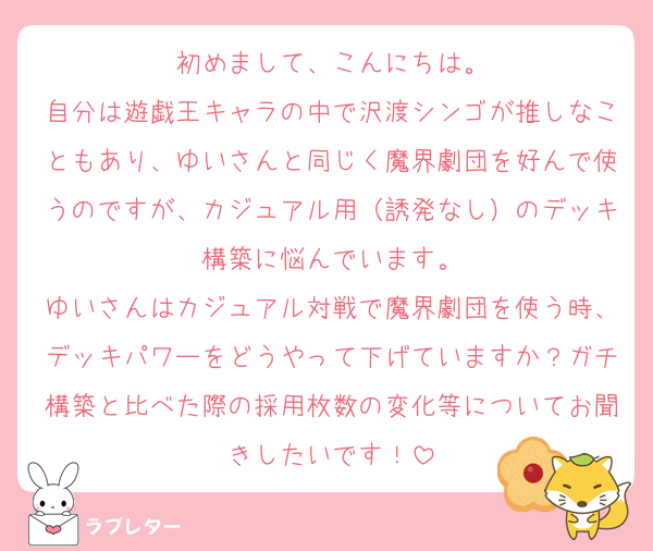 初めまして、こんにちは。
自分は遊戯王キャラの中で沢渡シンゴが推しなこともあり、ゆいさんと同じく魔界劇団を好んで使うのですが、カジュアル用（誘発なし）のデッキ構築に悩んでいます。
ゆいさんはカジュアル対戦で魔界劇団を使う時、デッキパワーをどうやって下げていますか？ガチ構築と比べた際の採用枚数の変化等についてお聞きしたいです！