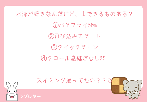 水泳が好きなんだけど、↓できるものある？
①バタフライ50m
②飛び込みスタート
③クイックターン
④クロール息継ぎなし25m

スイミング通ってたの？？