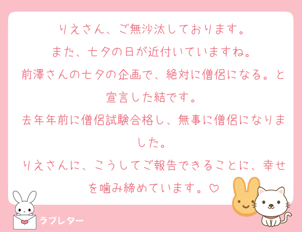 りえさん、ご無沙汰しております。
また、七夕の日が近付いていますね。
前澤さんの七夕の企画で、絶対に僧侶になる。と宣言した結です。
去年年前に僧侶試験合格し、無事に僧侶になりました。
りえさんに、こうしてご報告できることに、幸せを噛み締めています。