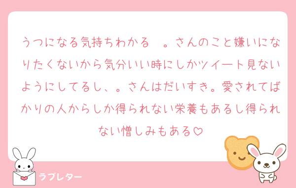 うつになる気持ちわかる〜。さんのこと嫌いになりたくないから気分いい時にしかツイート見ないようにしてるし、。さんはだいすき。愛されてばかりの人からしか得られない栄養もあるし得られない憎しみもある