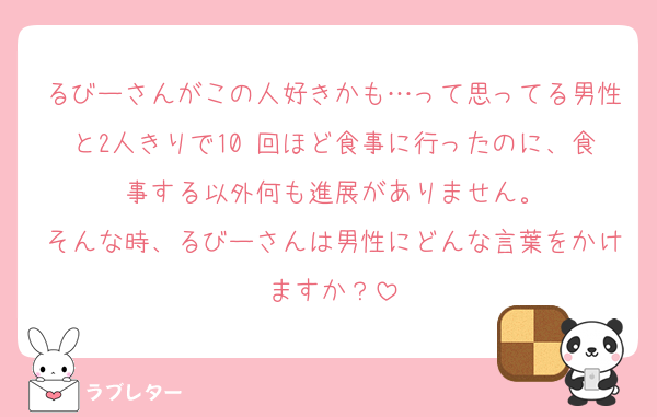 るびーさんがこの人好きかも…って思ってる男性と2人きりで10 回ほど食事に行ったのに、食事する以外何も進展がありません。
そんな時、るびーさんは男性にどんな言葉をかけますか？