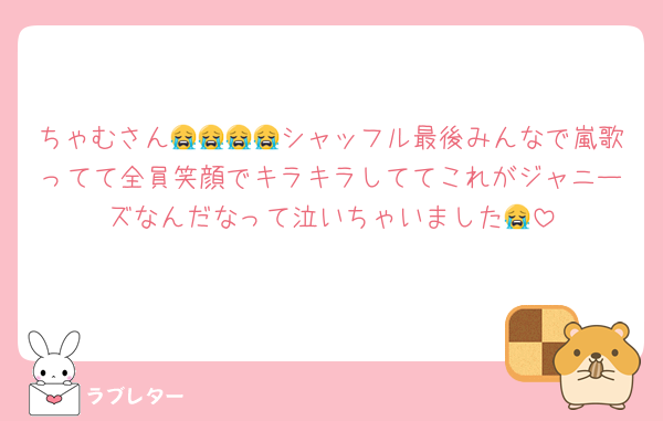 ちゃむさん😭😭😭😭シャッフル最後みんなで嵐歌ってて全員笑顔でキラキラしててこれがジャニーズなんだなって泣いちゃいました😭