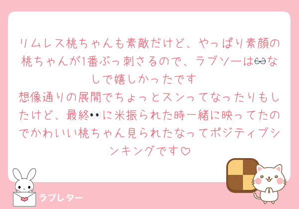 リムレス桃ちゃんも素敵だけど、やっぱり素顔の桃ちゃんが1番ぶっ刺さるので、ラブソーは👓なしで嬉しかったです
想像通りの展開でちょっとスンってなったりもしたけど、最終👀に米振られた時一緒に映ってたのでかわいい桃ちゃん見られたなってポジティブシンキングです