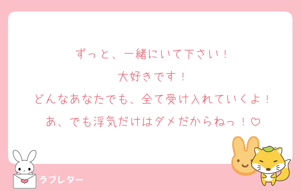 ずっと、一緒にいて下さい！
大好きです！
どんなあなたでも、全て受け入れていくよ！
あ、でも浮気だけはダメだからねっ！
