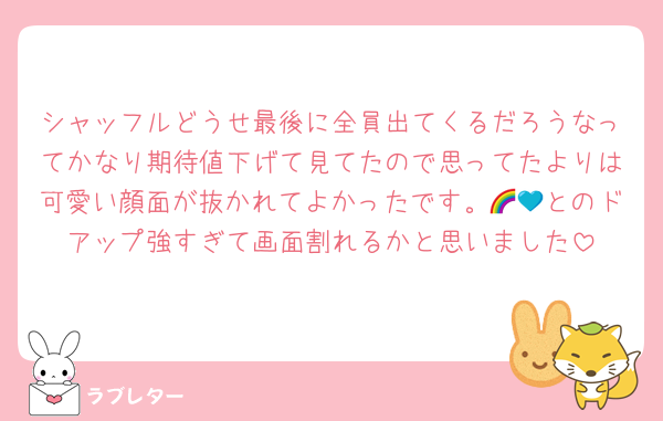 シャッフルどうせ最後に全員出てくるだろうなってかなり期待値下げて見てたので思ってたよりは可愛い顔面が抜かれてよかったです。🌈💙とのドアップ強すぎて画面割れるかと思いました