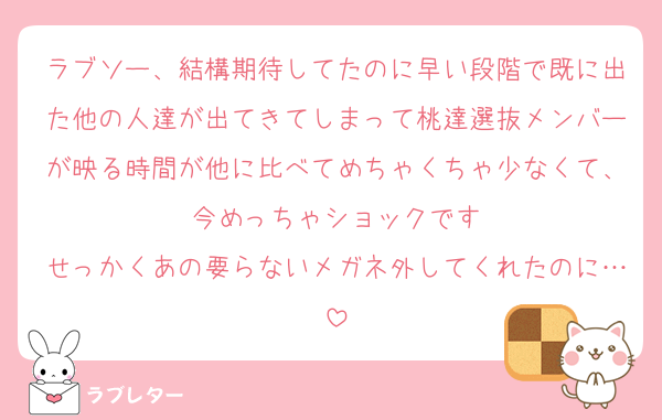ラブソー、結構期待してたのに早い段階で既に出た他の人達が出てきてしまって桃達選抜メンバーが映る時間が他に比べてめちゃくちゃ少なくて、今めっちゃショックです
せっかくあの要らないメガネ外してくれたのに…